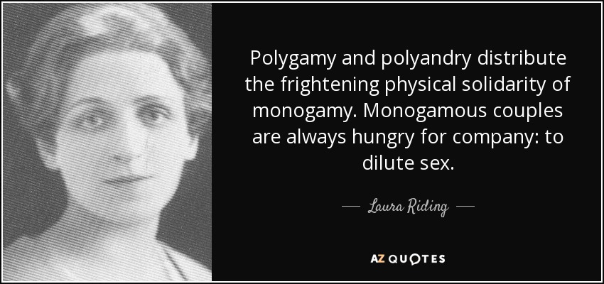 Polygamy and polyandry distribute the frightening physical solidarity of monogamy. Monogamous couples are always hungry for company: to dilute sex. - Laura Riding