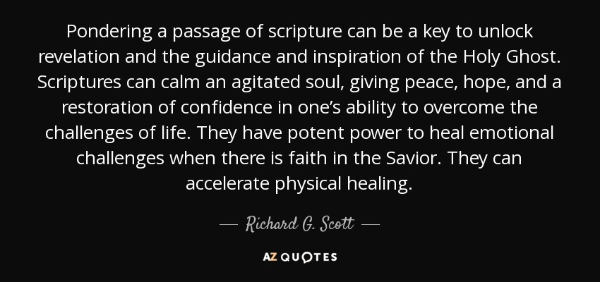 Pondering a passage of scripture can be a key to unlock revelation and the guidance and inspiration of the Holy Ghost. Scriptures can calm an agitated soul, giving peace, hope, and a restoration of confidence in one’s ability to overcome the challenges of life. They have potent power to heal emotional challenges when there is faith in the Savior. They can accelerate physical healing. - Richard G. Scott