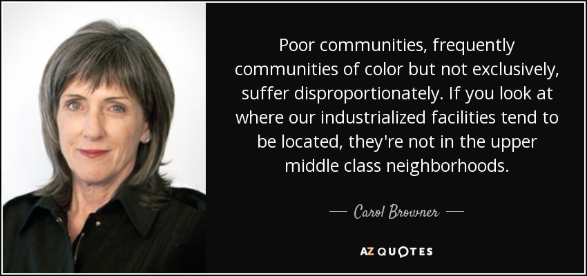 Poor communities, frequently communities of color but not exclusively, suffer disproportionately. If you look at where our industrialized facilities tend to be located, they're not in the upper middle class neighborhoods. - Carol Browner