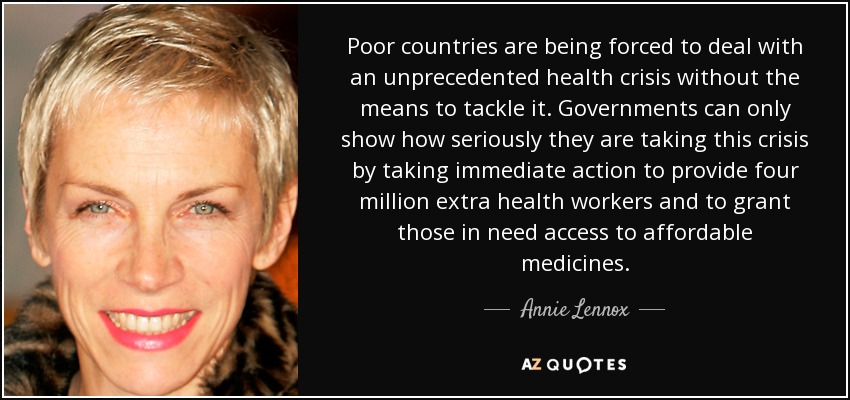 Poor countries are being forced to deal with an unprecedented health crisis without the means to tackle it . Governments can only show how seriously they are taking this crisis by taking immediate action to provide four million extra health workers and to grant those in need access to affordable medicines. - Annie Lennox