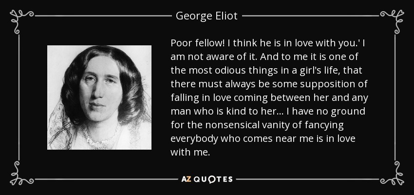 Poor fellow! I think he is in love with you.' I am not aware of it. And to me it is one of the most odious things in a girl's life, that there must always be some supposition of falling in love coming between her and any man who is kind to her... I have no ground for the nonsensical vanity of fancying everybody who comes near me is in love with me. - George Eliot