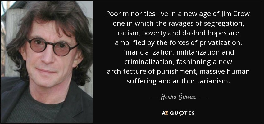 Las minorías pobres viven en una nueva era de Jim Crow, en la que los estragos de la segregación, el racismo, la pobreza y las esperanzas truncadas se ven amplificados por las fuerzas de la privatización, la financiarización, la militarización y la criminalización, configurando una nueva arquitectura del castigo, el sufrimiento humano masivo y el autoritarismo. - Henry Giroux