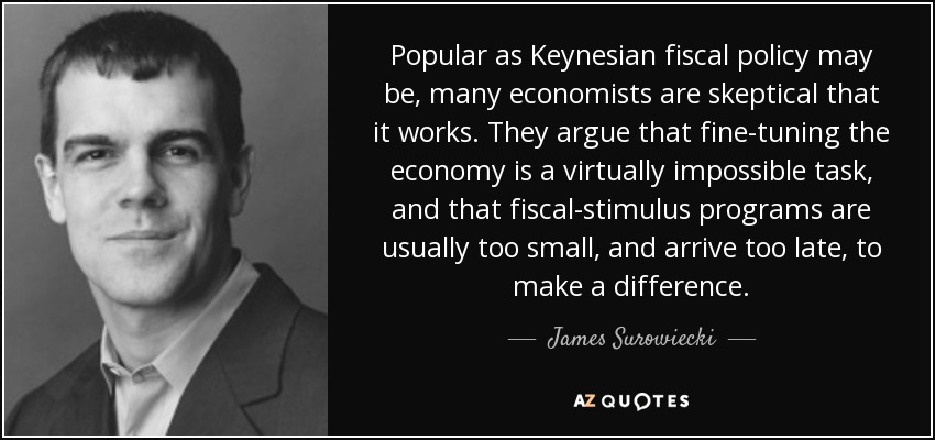 Popular as Keynesian fiscal policy may be, many economists are skeptical that it works. They argue that fine-tuning the economy is a virtually impossible task, and that fiscal-stimulus programs are usually too small, and arrive too late, to make a difference. - James Surowiecki