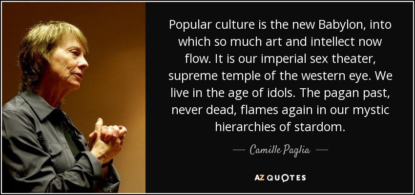 Popular culture is the new Babylon, into which so much art and intellect now flow. It is our imperial sex theater, supreme temple of the western eye. We live in the age of idols. The pagan past, never dead, flames again in our mystic hierarchies of stardom. - Camille Paglia