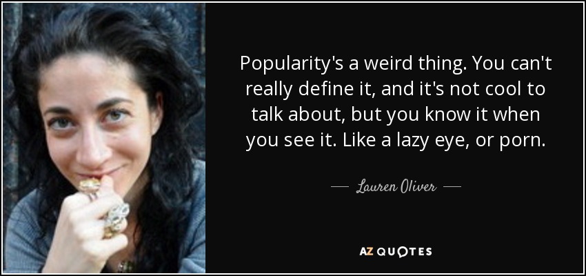 Popularity's a weird thing. You can't really define it, and it's not cool to talk about, but you know it when you see it. Like a lazy eye, or porn. - Lauren Oliver