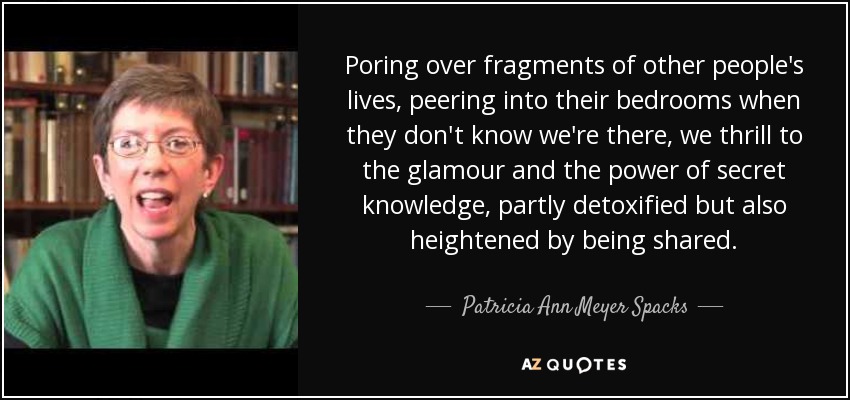 Poring over fragments of other people's lives, peering into their bedrooms when they don't know we're there, we thrill to the glamour and the power of secret knowledge, partly detoxified but also heightened by being shared. - Patricia Ann Meyer Spacks