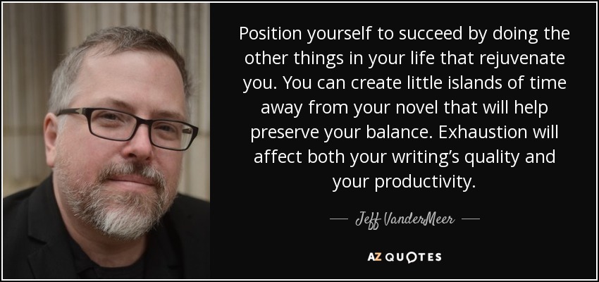 Position yourself to succeed by doing the other things in your life that rejuvenate you. You can create little islands of time away from your novel that will help preserve your balance. Exhaustion will affect both your writing’s quality and your productivity. - Jeff VanderMeer