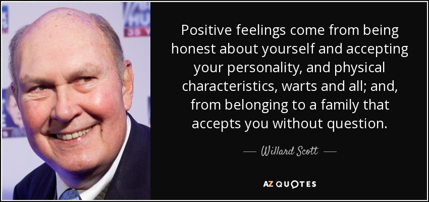 Positive feelings come from being honest about yourself and accepting your personality, and physical characteristics, warts and all; and, from belonging to a family that accepts you without question. - Willard Scott