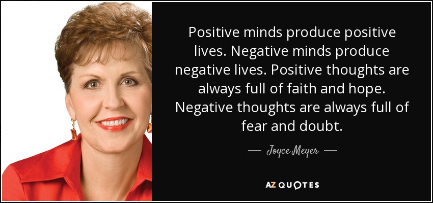 Positive minds produce positive lives. Negative minds produce negative lives. Positive thoughts are always full of faith and hope. Negative thoughts are always full of fear and doubt. - Joyce Meyer