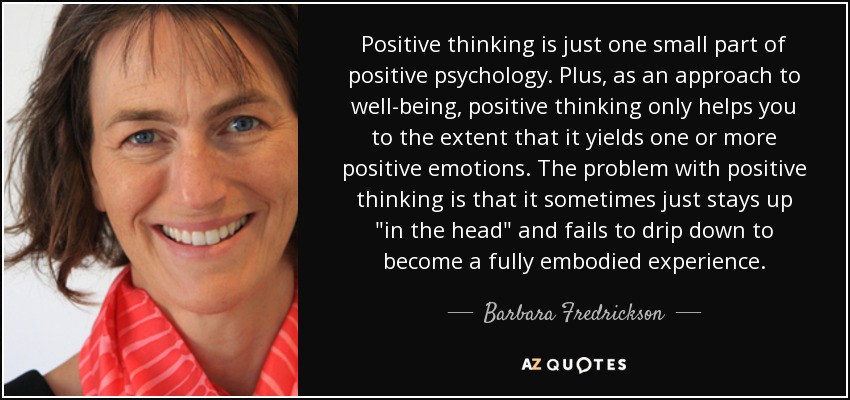 Positive thinking is just one small part of positive psychology. Plus, as an approach to well-being, positive thinking only helps you to the extent that it yields one or more positive emotions. The problem with positive thinking is that it sometimes just stays up 
