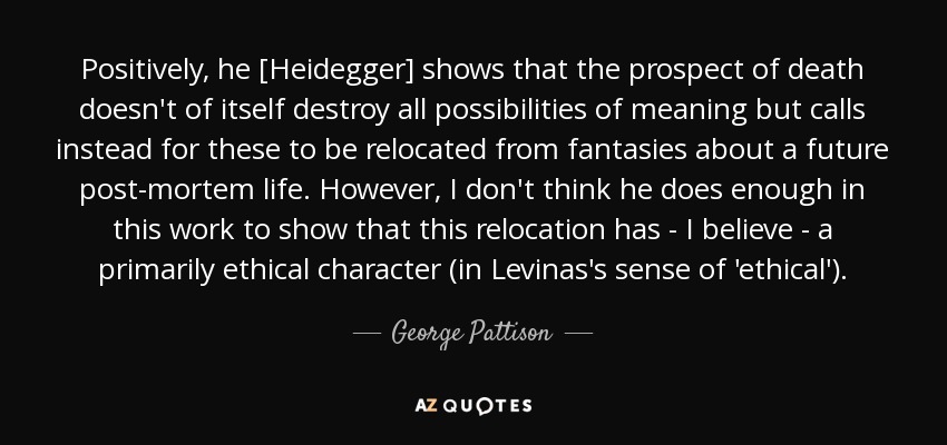 Positively, he [Heidegger] shows that the prospect of death doesn't of itself destroy all possibilities of meaning but calls instead for these to be relocated from fantasies about a future post-mortem life. However, I don't think he does enough in this work to show that this relocation has - I believe - a primarily ethical character (in Levinas's sense of 'ethical'). - George Pattison