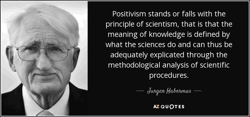 Positivism stands or falls with the principle of scientism, that is that the meaning of knowledge is defined by what the sciences do and can thus be adequately explicated through the methodological analysis of scientific procedures. - Jurgen Habermas