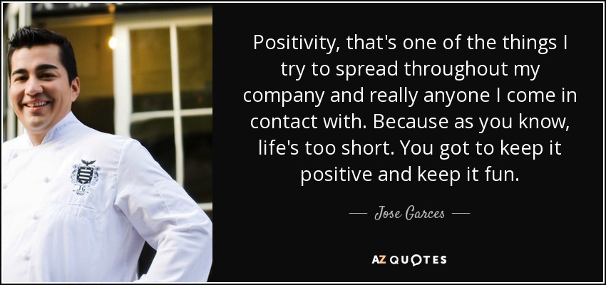 Positivity, that's one of the things I try to spread throughout my company and really anyone I come in contact with. Because as you know, life's too short. You got to keep it positive and keep it fun. - Jose Garces