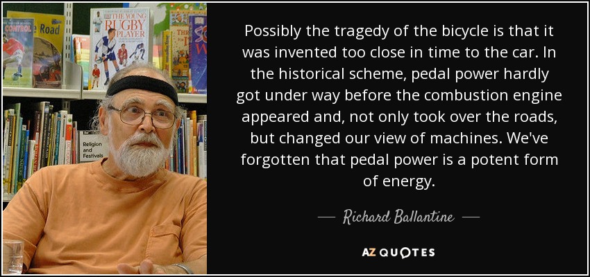 Possibly the tragedy of the bicycle is that it was invented too close in time to the car. In the historical scheme, pedal power hardly got under way before the combustion engine appeared and, not only took over the roads, but changed our view of machines. We've forgotten that pedal power is a potent form of energy. - Richard Ballantine