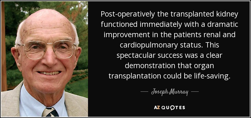 Post-operatively the transplanted kidney functioned immediately with a dramatic improvement in the patients renal and cardiopulmonary status. This spectacular success was a clear demonstration that organ transplantation could be life-saving. - Joseph Murray