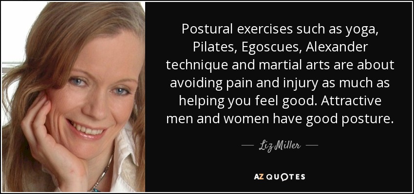 Postural exercises such as yoga, Pilates, Egoscues, Alexander technique and martial arts are about avoiding pain and injury as much as helping you feel good. Attractive men and women have good posture. - Liz Miller