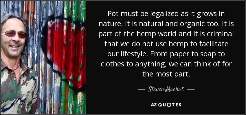 La marihuana debe legalizarse, ya que crece en la naturaleza. También es natural y orgánica. Forma parte del mundo del cáñamo y es criminal que no lo utilicemos para facilitar nuestro estilo de vida. Desde papel hasta jabón, ropa o cualquier cosa que se nos ocurra. - Steven Machat