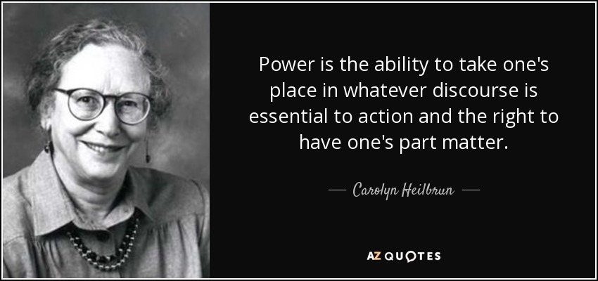 Power is the ability to take one's place in whatever discourse is essential to action and the right to have one's part matter. - Carolyn Heilbrun