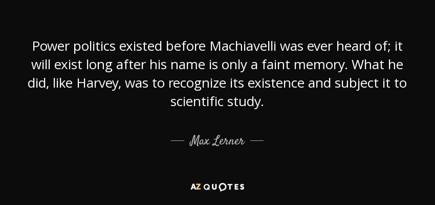 Power politics existed before Machiavelli was ever heard of; it will exist long after his name is only a faint memory. What he did, like Harvey, was to recognize its existence and subject it to scientific study. - Max Lerner