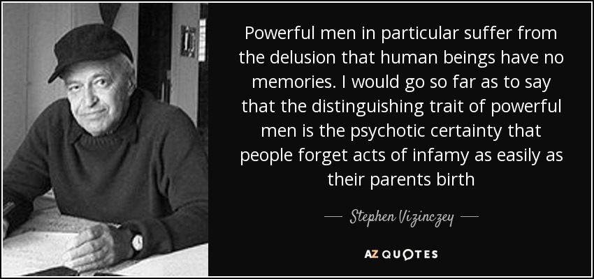 Powerful men in particular suffer from the delusion that human beings have no memories. I would go so far as to say that the distinguishing trait of powerful men is the psychotic certainty that people forget acts of infamy as easily as their parents birth - Stephen Vizinczey