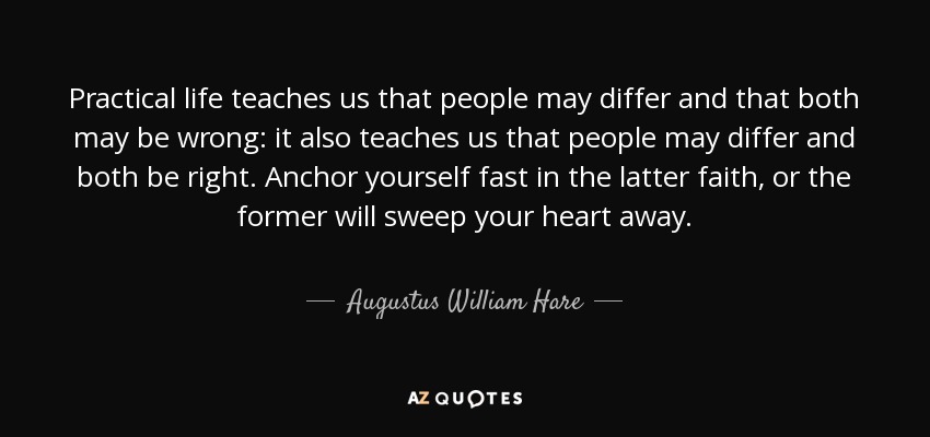 Practical life teaches us that people may differ and that both may be wrong: it also teaches us that people may differ and both be right. Anchor yourself fast in the latter faith, or the former will sweep your heart away. - Augustus William Hare