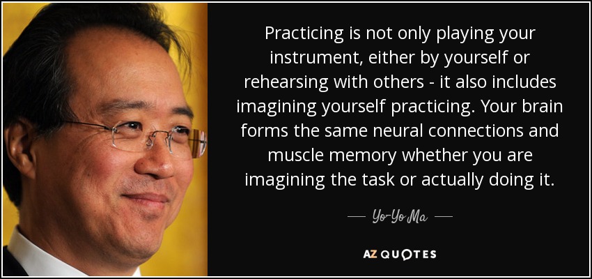 Practicar no es sólo tocar el instrumento, ya sea solo o ensayando con otros, también incluye imaginarse practicando. El cerebro forma las mismas conexiones neuronales y la misma memoria muscular tanto si imaginas la tarea como si la haces. - Yo-Yo Ma