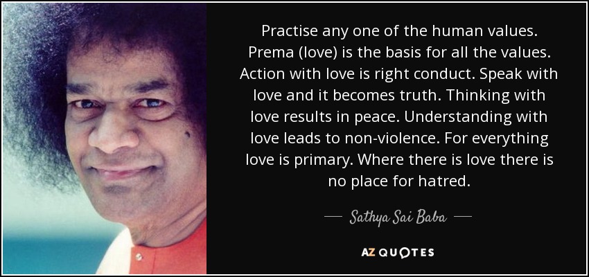 Practica cualquiera de los valores humanos. Prema (amor) es la base de todos los valores. Actuar con amor es una conducta correcta. Habla con amor y se convierte en verdad. Pensar con amor conduce a la paz. Comprender con amor conduce a la no violencia. Para todo el amor es primordial. Donde hay amor no hay lugar para el odio. - Sathya Sai Baba