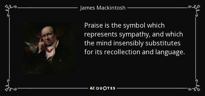 Praise is the symbol which represents sympathy, and which the mind insensibly substitutes for its recollection and language. - James Mackintosh