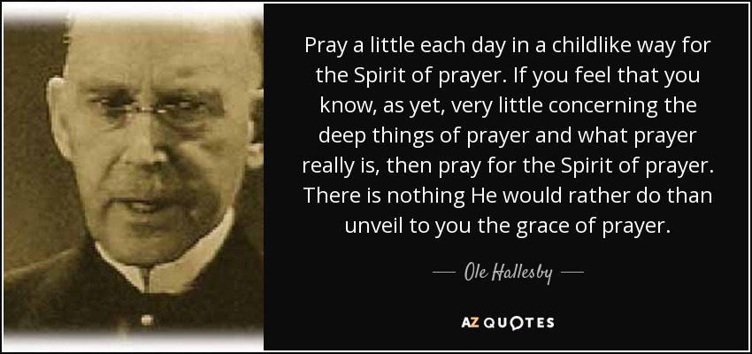 Pray a little each day in a childlike way for the Spirit of prayer. If you feel that you know, as yet, very little concerning the deep things of prayer and what prayer really is, then pray for the Spirit of prayer. There is nothing He would rather do than unveil to you the grace of prayer. - Ole Hallesby