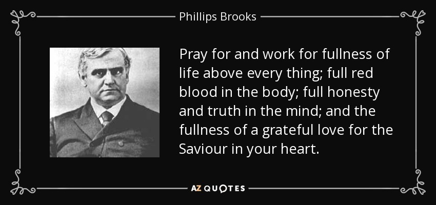 Pray for and work for fullness of life above every thing; full red blood in the body; full honesty and truth in the mind; and the fullness of a grateful love for the Saviour in your heart. - Phillips Brooks