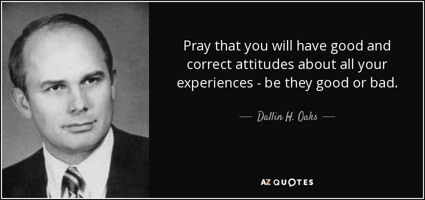 Pray that you will have good and correct attitudes about all your experiences - be they good or bad. - Dallin H. Oaks