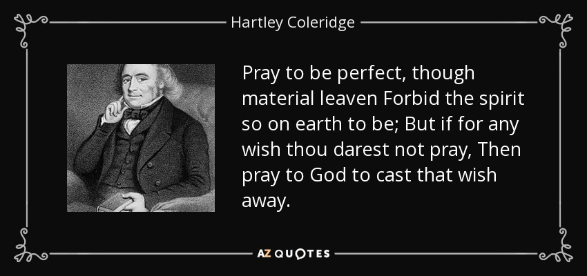 Pray to be perfect, though material leaven Forbid the spirit so on earth to be; But if for any wish thou darest not pray, Then pray to God to cast that wish away. - Hartley Coleridge