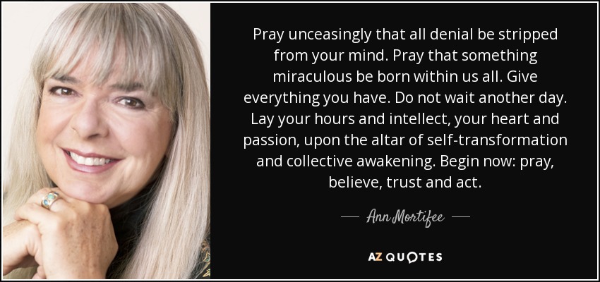 Pray unceasingly that all denial be stripped from your mind. Pray that something miraculous be born within us all. Give everything you have. Do not wait another day. Lay your hours and intellect, your heart and passion, upon the altar of self-transformation and collective awakening. Begin now: pray, believe, trust and act. - Ann Mortifee