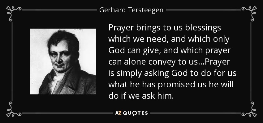 Prayer brings to us blessings which we need, and which only God can give, and which prayer can alone convey to us...Prayer is simply asking God to do for us what he has promised us he will do if we ask him. - Gerhard Tersteegen