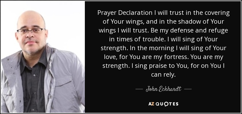 Prayer Declaration I will trust in the covering of Your wings, and in the shadow of Your wings I will trust. Be my defense and refuge in times of trouble. I will sing of Your strength. In the morning I will sing of Your love, for You are my fortress. You are my strength. I sing praise to You, for on You I can rely. - John Eckhardt