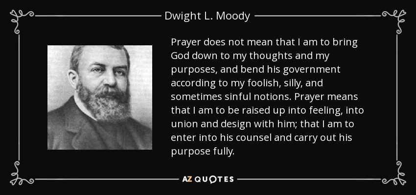 Prayer does not mean that I am to bring God down to my thoughts and my purposes, and bend his government according to my foolish, silly, and sometimes sinful notions. Prayer means that I am to be raised up into feeling, into union and design with him; that I am to enter into his counsel and carry out his purpose fully. - Dwight L. Moody