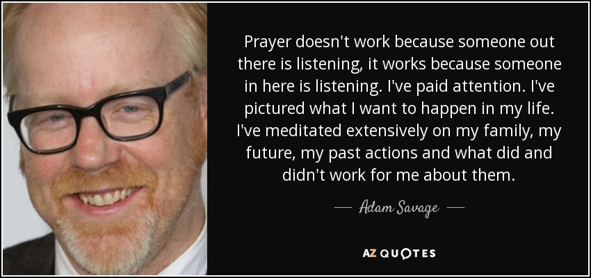 La oración no funciona porque alguien ahí fuera esté escuchando, funciona porque alguien aquí dentro está escuchando. He prestado atención. He imaginado lo que quiero que ocurra en mi vida. He meditado mucho sobre mi familia, mi futuro, mis acciones pasadas y lo que me ha funcionado y lo que no. - Adam Savage
