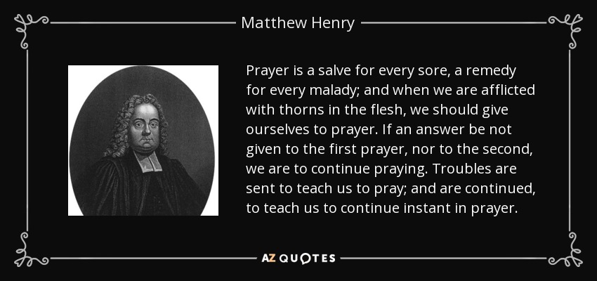 Prayer is a salve for every sore, a remedy for every malady; and when we are afflicted with thorns in the flesh, we should give ourselves to prayer. If an answer be not given to the first prayer, nor to the second, we are to continue praying. Troubles are sent to teach us to pray; and are continued, to teach us to continue instant in prayer. - Matthew Henry