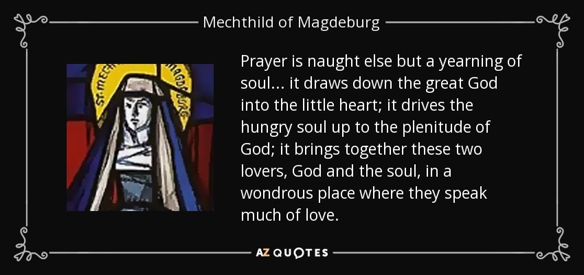 Prayer is naught else but a yearning of soul ... it draws down the great God into the little heart; it drives the hungry soul up to the plenitude of God; it brings together these two lovers, God and the soul, in a wondrous place where they speak much of love. - Mechthild of Magdeburg