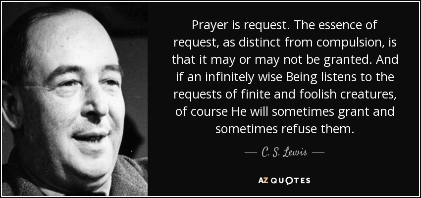 Prayer is request. The essence of request, as distinct from compulsion, is that it may or may not be granted. And if an infinitely wise Being listens to the requests of finite and foolish creatures, of course He will sometimes grant and sometimes refuse them. - C. S. Lewis