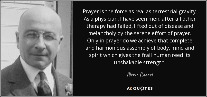 Prayer is the force as real as terrestrial gravity. As a physician, I have seen men, after all other therapy had failed, lifted out of disease and melancholy by the serene effort of prayer. Only in prayer do we achieve that complete and harmonious assembly of body, mind and spirit which gives the frail human reed its unshakable strength. - Alexis Carrel