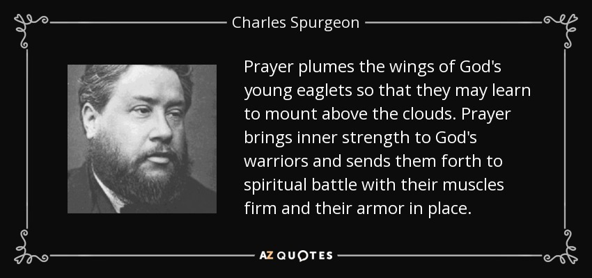 Prayer plumes the wings of God's young eaglets so that they may learn to mount above the clouds. Prayer brings inner strength to God's warriors and sends them forth to spiritual battle with their muscles firm and their armor in place. - Charles Spurgeon