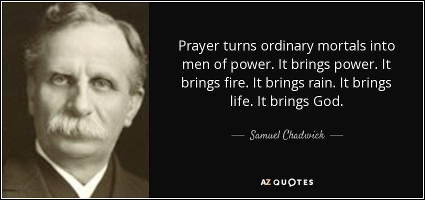 Prayer turns ordinary mortals into men of power. It brings power. It brings fire. It brings rain. It brings life. It brings God. - Samuel Chadwick