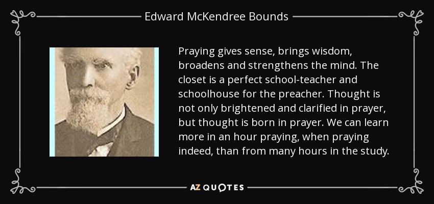 Praying gives sense, brings wisdom, broadens and strengthens the mind. The closet is a perfect school-teacher and schoolhouse for the preacher. Thought is not only brightened and clarified in prayer, but thought is born in prayer. We can learn more in an hour praying, when praying indeed, than from many hours in the study. - Edward McKendree Bounds