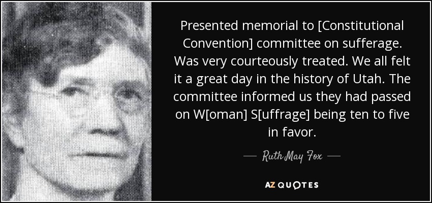 Presented memorial to [Constitutional Convention] committee on sufferage. Was very courteously treated. We all felt it a great day in the history of Utah. The committee informed us they had passed on W[oman] S[uffrage] being ten to five in favor. - Ruth May Fox