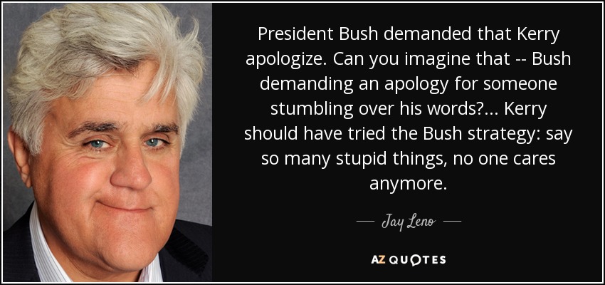 El presidente Bush exigió que Kerry se disculpara. ¿Te lo imaginas: Bush exigiendo una disculpa por alguien que tropieza con sus palabras? ... Kerry debería haber probado la estrategia de Bush: decir tantas estupideces que ya no le importen a nadie. - Jay Leno