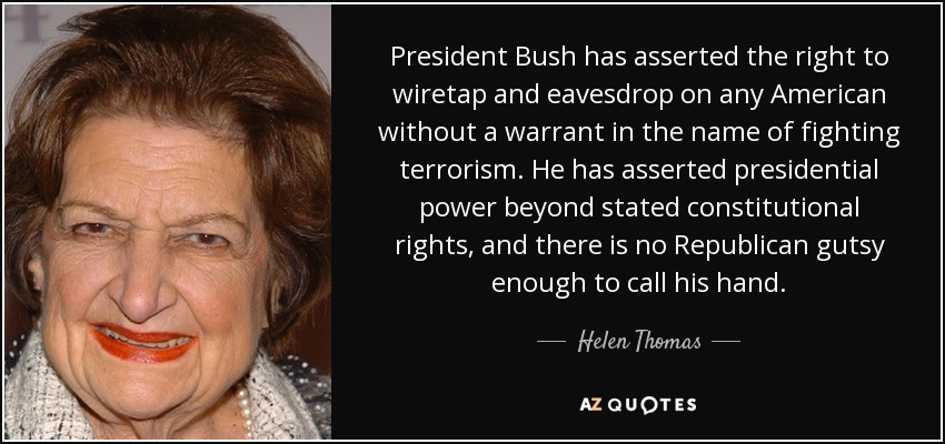 President Bush has asserted the right to wiretap and eavesdrop on any American without a warrant in the name of fighting terrorism. He has asserted presidential power beyond stated constitutional rights, and there is no Republican gutsy enough to call his hand. - Helen Thomas