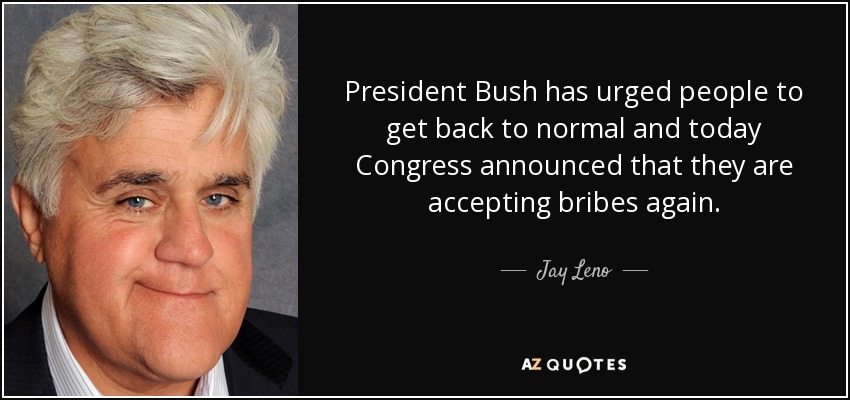 President Bush has urged people to get back to normal and today Congress announced that they are accepting bribes again. - Jay Leno