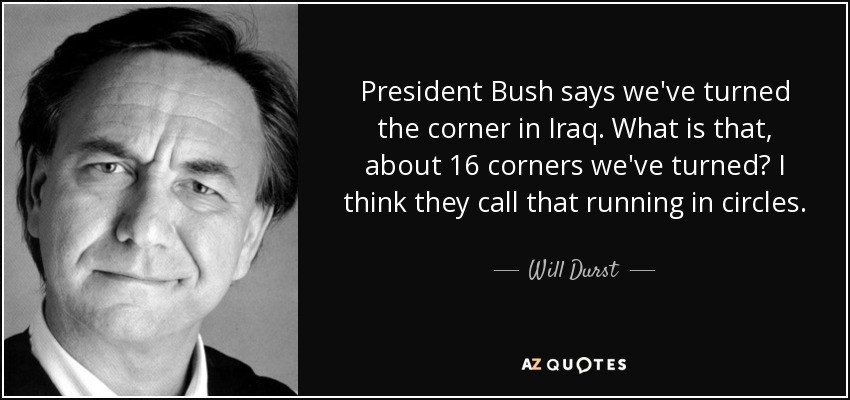 President Bush says we've turned the corner in Iraq. What is that, about 16 corners we've turned? I think they call that running in circles. - Will Durst