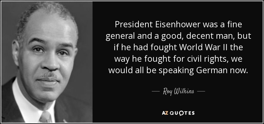 President Eisenhower was a fine general and a good, decent man, but if he had fought World War II the way he fought for civil rights, we would all be speaking German now. - Roy Wilkins